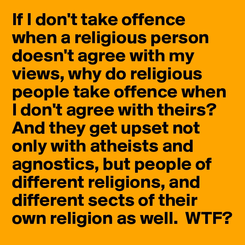 If I don't take offence when a religious person doesn't agree with my views, why do religious people take offence when I don't agree with theirs?
And they get upset not only with atheists and agnostics, but people of different religions, and different sects of their own religion as well.  WTF?