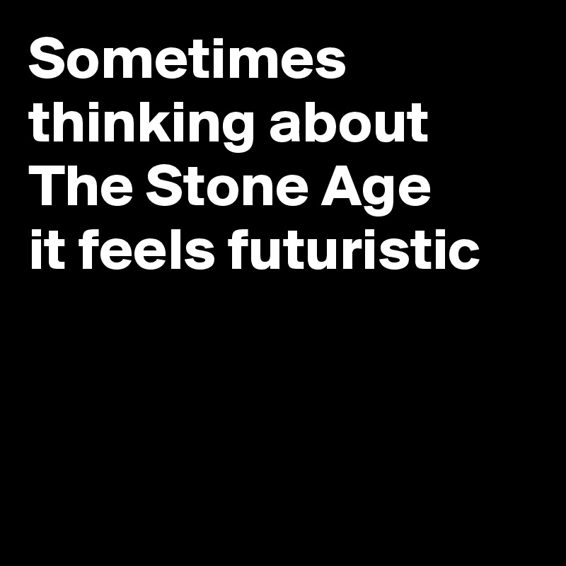 Sometimes
thinking about The Stone Age
it feels futuristic



