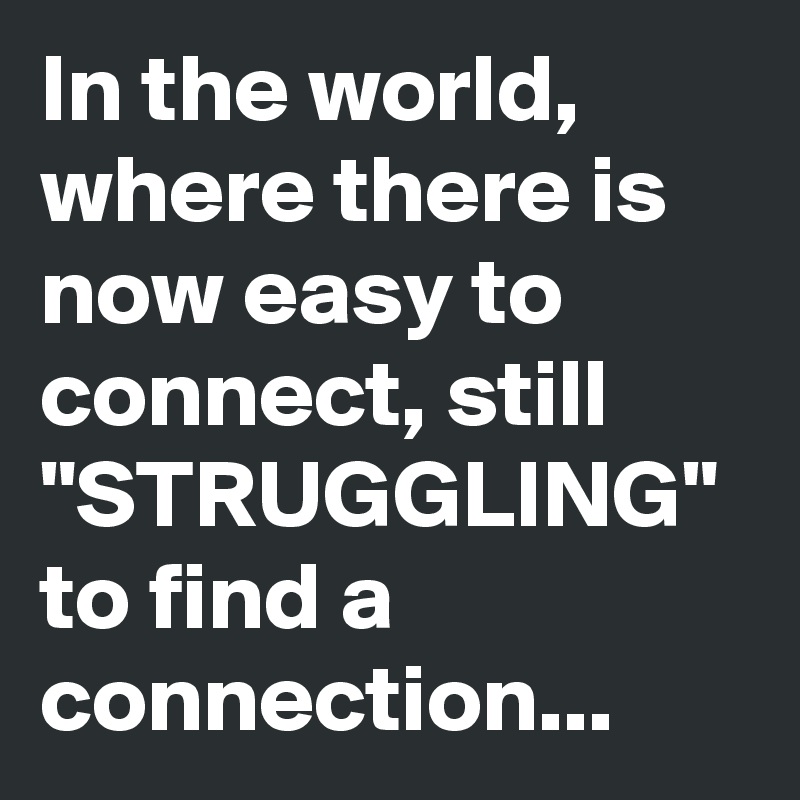 In the world, where there is now easy to connect, still "STRUGGLING" to find a connection...