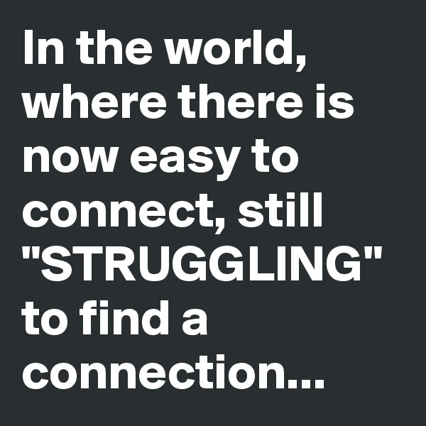 In the world, where there is now easy to connect, still "STRUGGLING" to find a connection...