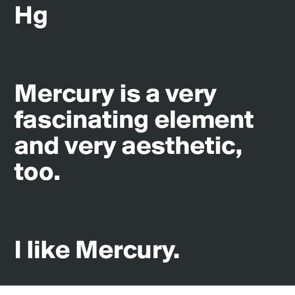 Hg


Mercury is a very fascinating element and very aesthetic, too.


I like Mercury.