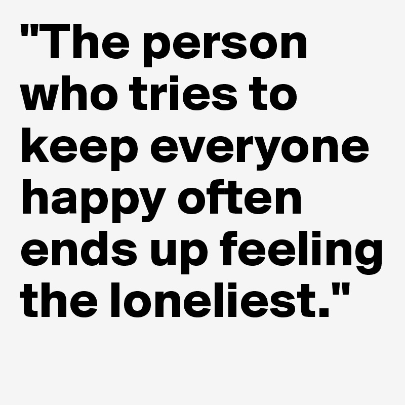 "The person who tries to keep everyone happy often ends up feeling the loneliest." 