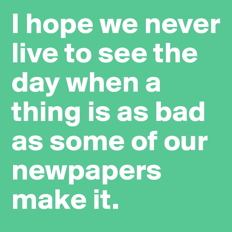 I hope we never live to see the day when a thing is as bad as some of our newpapers make it.