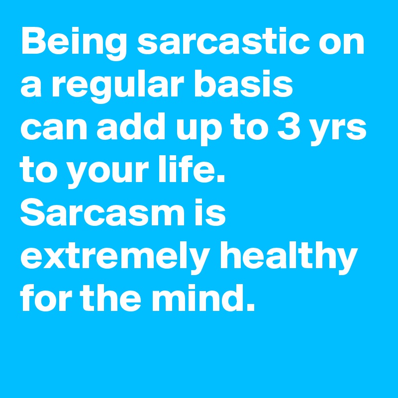 Being sarcastic on a regular basis can add up to 3 yrs to your life. Sarcasm is extremely healthy for the mind.