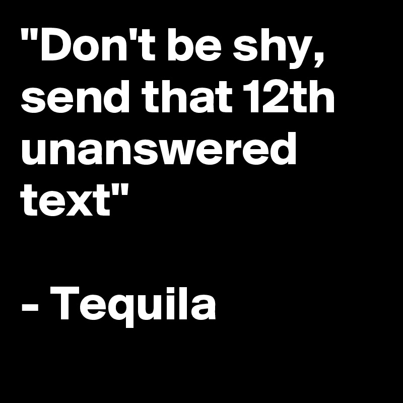 "Don't be shy, send that 12th unanswered text" 

- Tequila
