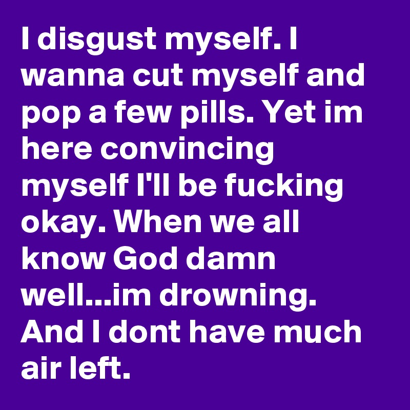 I disgust myself. I wanna cut myself and pop a few pills. Yet im here convincing myself I'll be fucking okay. When we all know God damn well...im drowning. And I dont have much air left. 