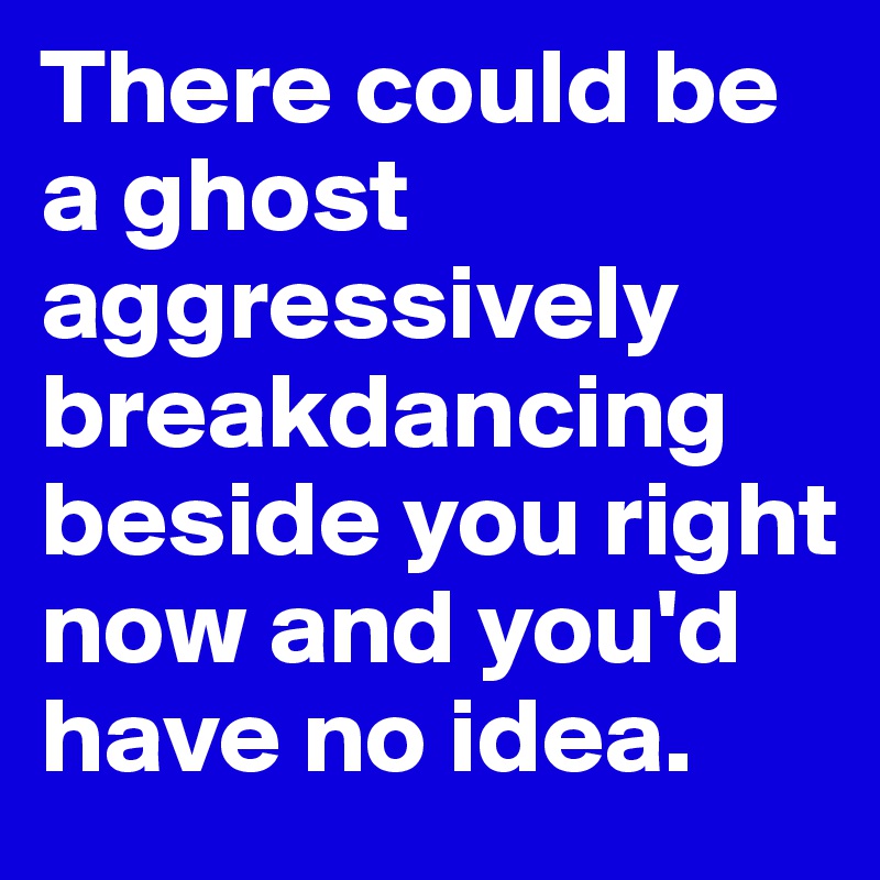 There could be a ghost aggressively breakdancing beside you right now and you'd have no idea. 