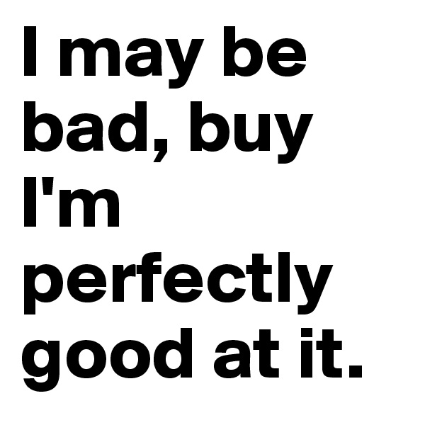 I may be bad, buy I'm perfectly good at it.