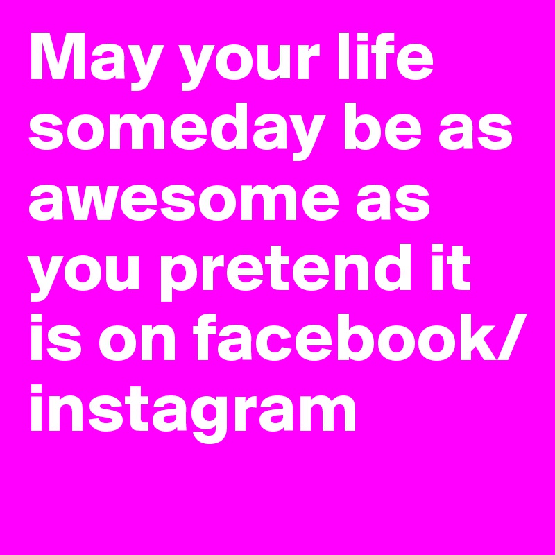 May your life someday be as awesome as you pretend it is on facebook/instagram