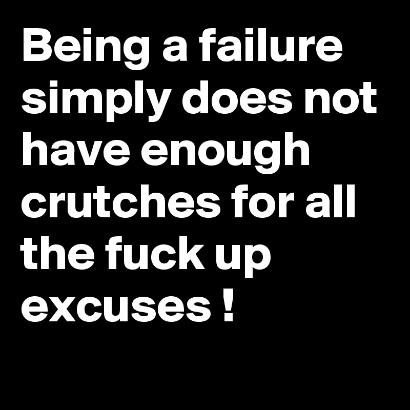 Being a failure simply does not have enough crutches for all the fuck up excuses !