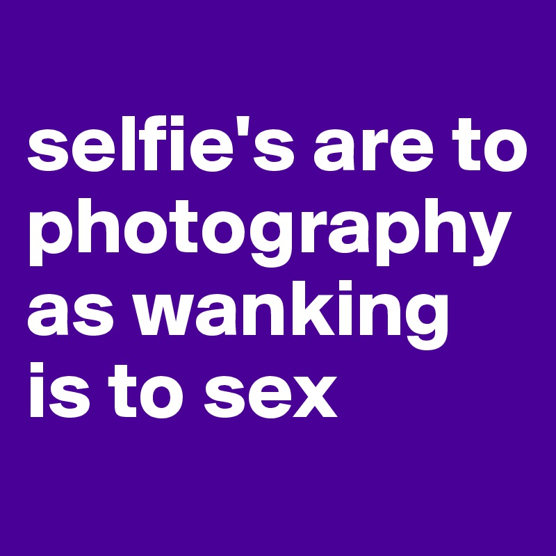 
selfie's are to photography as wanking is to sex