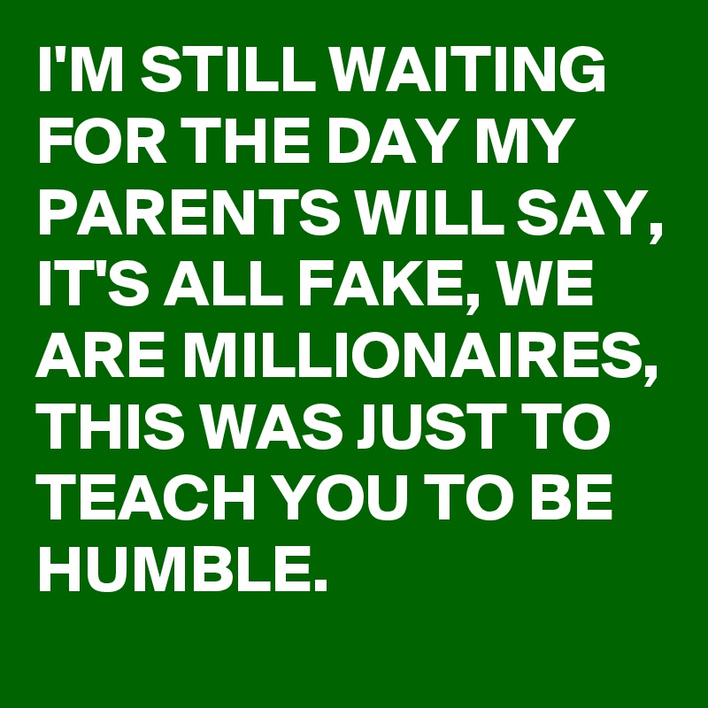 I'M STILL WAITING FOR THE DAY MY PARENTS WILL SAY,
IT'S ALL FAKE, WE ARE MILLIONAIRES,  
THIS WAS JUST TO TEACH YOU TO BE HUMBLE. 