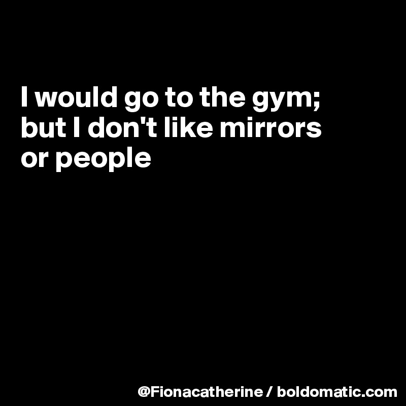 

I would go to the gym;
but I don't like mirrors
or people






