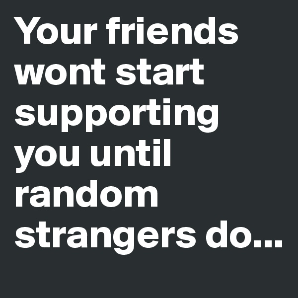 Your friends wont start supporting you until random strangers do...