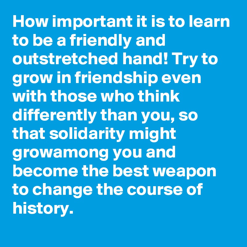 How important it is to learn to be a friendly and outstretched hand! Try to grow in friendship even with those who think differently than you, so that solidarity might growamong you and become the best weapon to change the course of history.