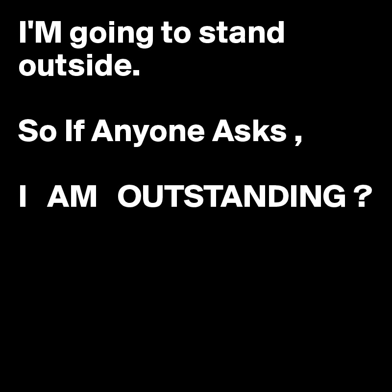 I'M going to stand outside.

So If Anyone Asks ,

I   AM   OUTSTANDING ?



