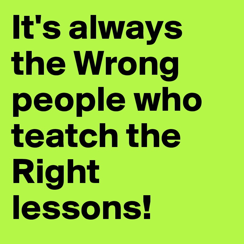 It's always the Wrong people who teatch the Right lessons! 