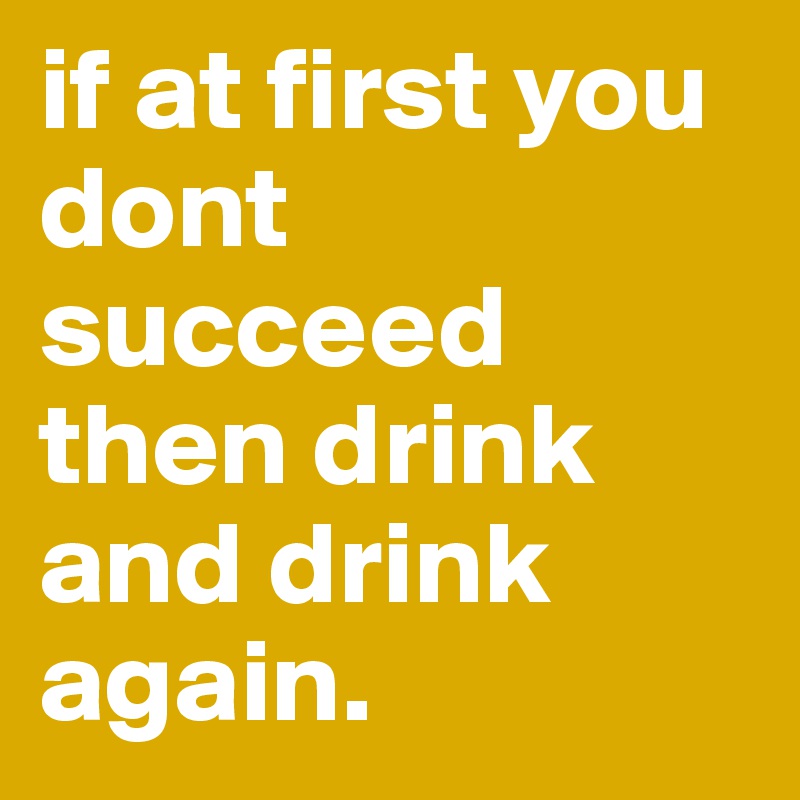 if at first you dont succeed then drink and drink again.