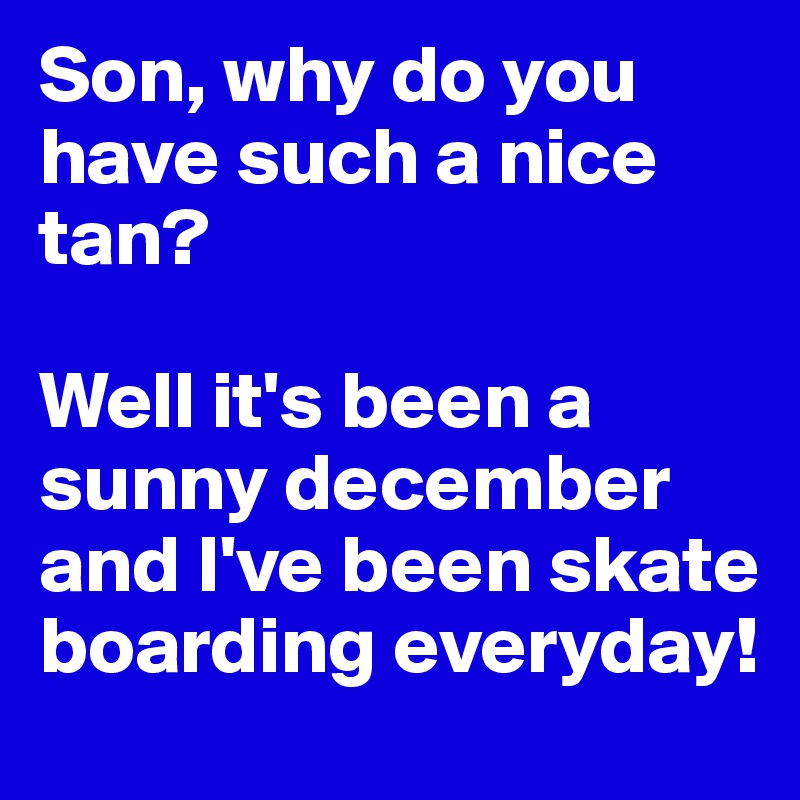 Son, why do you have such a nice tan? 

Well it's been a sunny december and I've been skate boarding everyday!