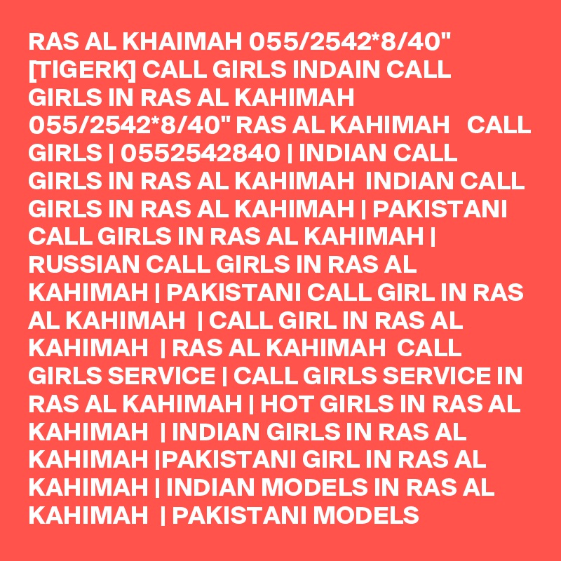 RAS AL KHAIMAH 055/2542*8/40" [TIGERK] CALL GIRLS INDAIN CALL GIRLS IN RAS AL KAHIMAH 055/2542*8/40" RAS AL KAHIMAH   CALL GIRLS | 0552542840 | INDIAN CALL GIRLS IN RAS AL KAHIMAH  INDIAN CALL GIRLS IN RAS AL KAHIMAH | PAKISTANI CALL GIRLS IN RAS AL KAHIMAH | RUSSIAN CALL GIRLS IN RAS AL KAHIMAH | PAKISTANI CALL GIRL IN RAS AL KAHIMAH  | CALL GIRL IN RAS AL KAHIMAH  | RAS AL KAHIMAH  CALL GIRLS SERVICE | CALL GIRLS SERVICE IN RAS AL KAHIMAH | HOT GIRLS IN RAS AL KAHIMAH  | INDIAN GIRLS IN RAS AL KAHIMAH |PAKISTANI GIRL IN RAS AL KAHIMAH | INDIAN MODELS IN RAS AL KAHIMAH  | PAKISTANI MODELS 