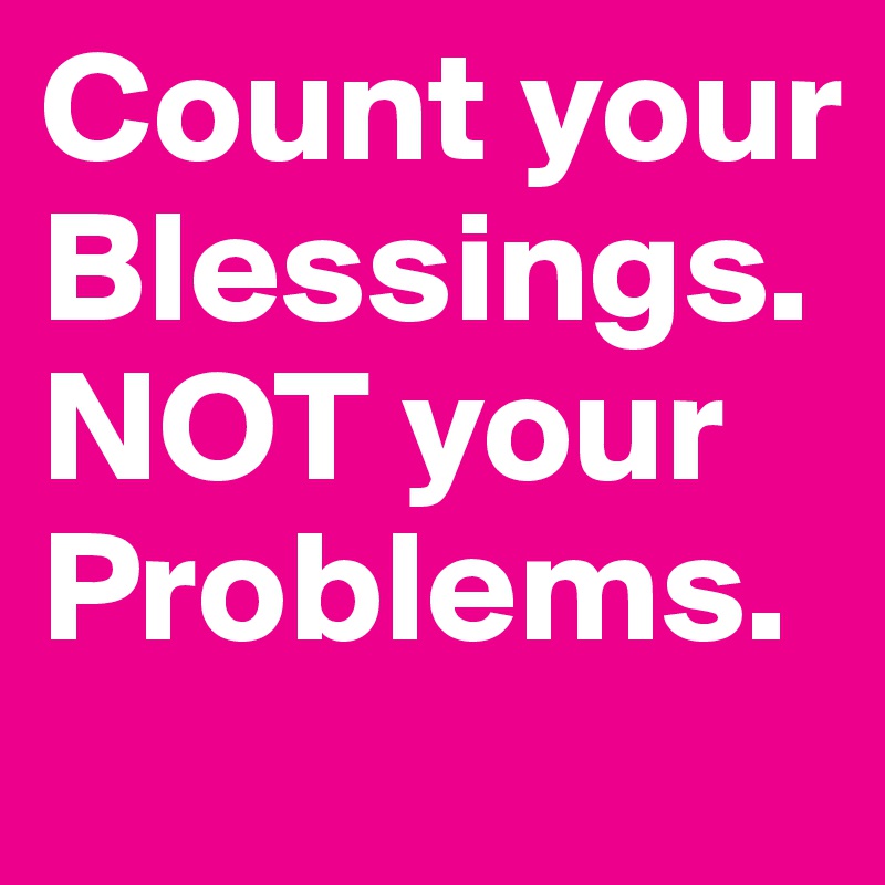Count your Blessings. NOT your Problems. 