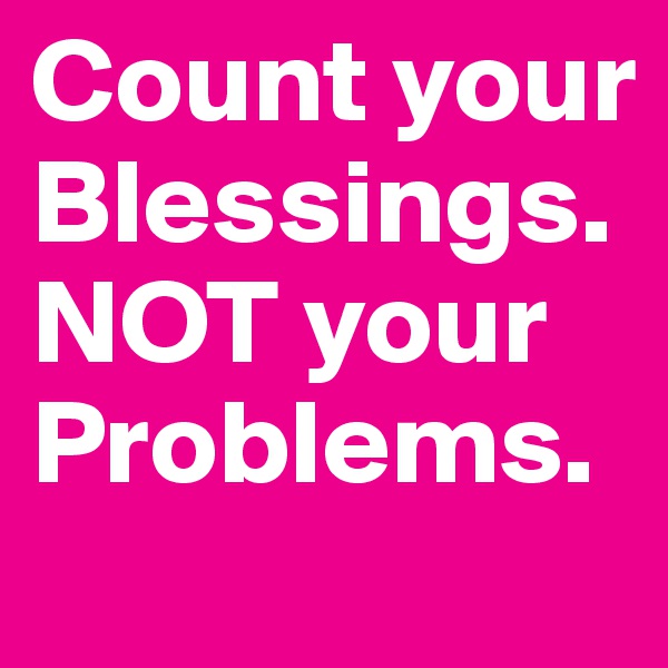 Count your Blessings. NOT your Problems. 