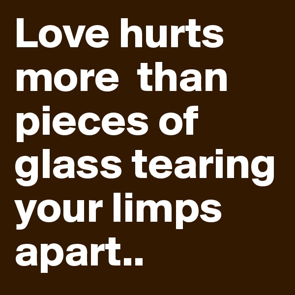 Love hurts
more  than
pieces of glass tearing your limps apart..