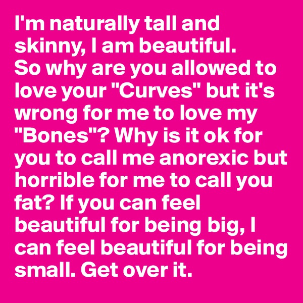 I'm naturally tall and skinny, I am beautiful. 
So why are you allowed to love your "Curves" but it's wrong for me to love my "Bones"? Why is it ok for you to call me anorexic but horrible for me to call you fat? If you can feel beautiful for being big, I can feel beautiful for being small. Get over it. 