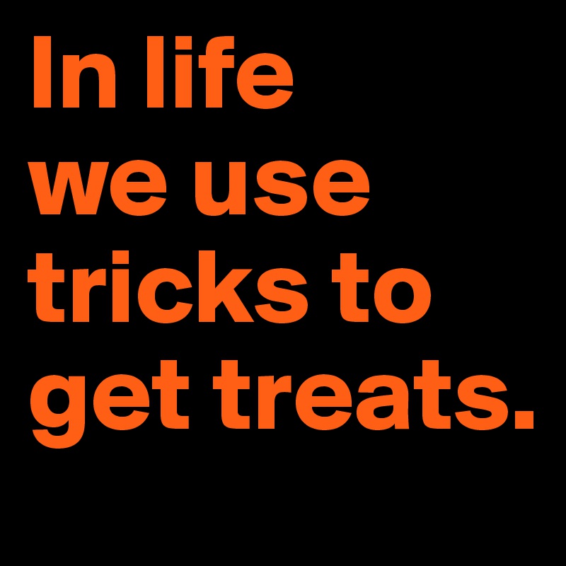 In life 
we use tricks to get treats.