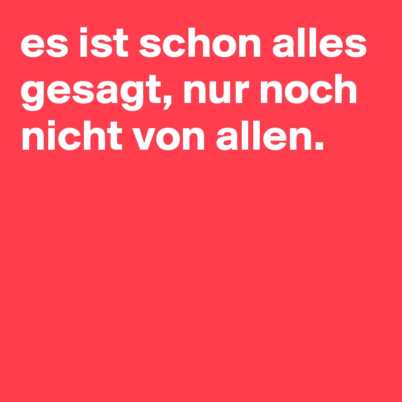 es ist schon alles gesagt, nur noch nicht von allen.



