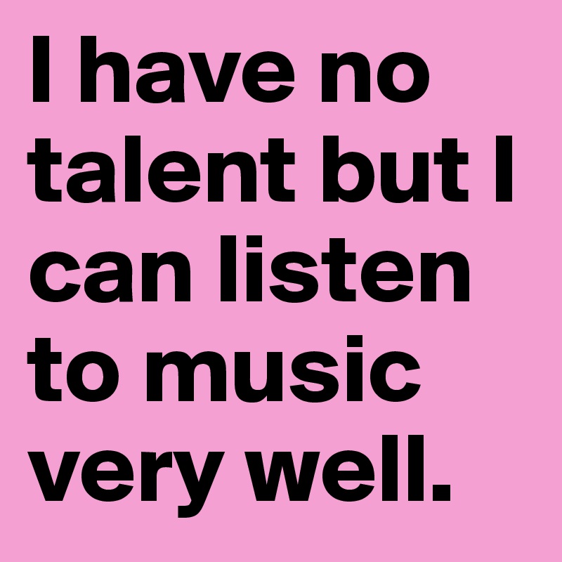 I have no talent but I can listen to music very well.