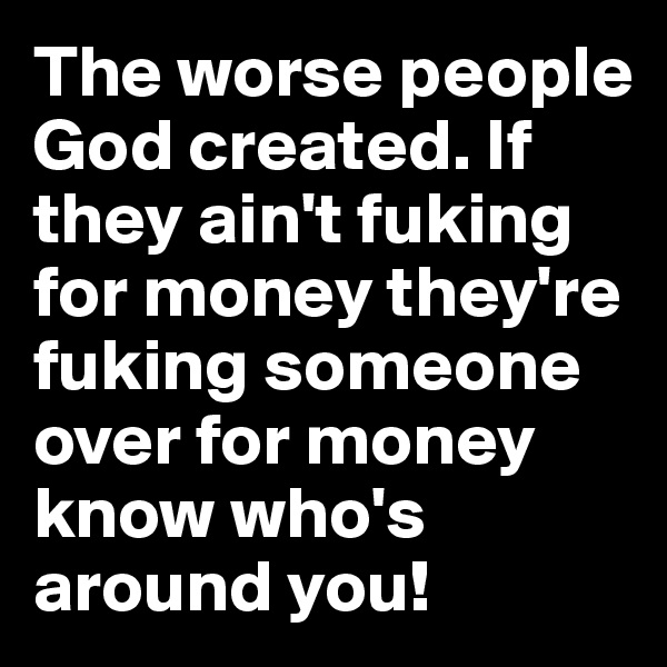 The worse people God created. If they ain't fuking for money they're fuking someone over for money know who's around you!