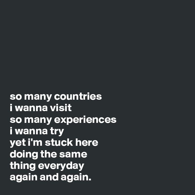 






so many countries 
i wanna visit
so many experiences 
i wanna try
yet i'm stuck here
doing the same 
thing everyday
again and again.