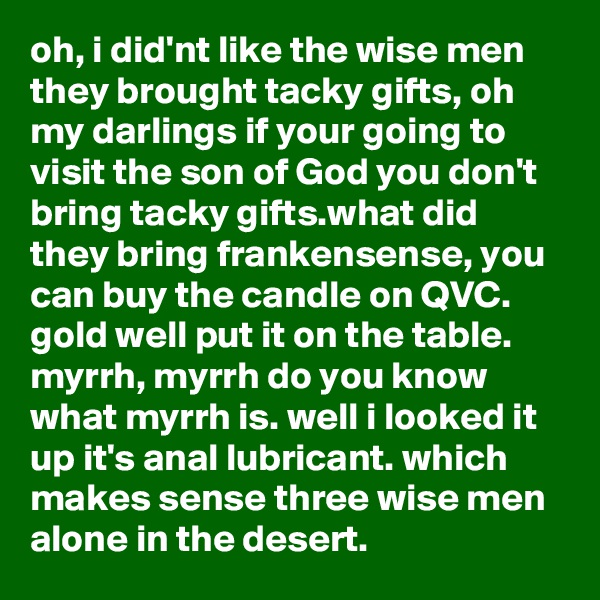 oh, i did'nt like the wise men they brought tacky gifts, oh my darlings if your going to visit the son of God you don't bring tacky gifts.what did they bring frankensense, you can buy the candle on QVC. gold well put it on the table. myrrh, myrrh do you know what myrrh is. well i looked it up it's anal lubricant. which makes sense three wise men alone in the desert.