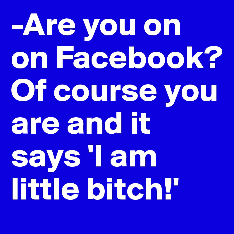 -Are you on on Facebook?
Of course you are and it says 'I am little bitch!'