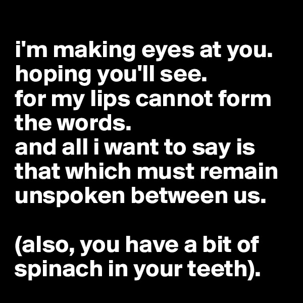
i'm making eyes at you.
hoping you'll see.
for my lips cannot form the words.
and all i want to say is that which must remain unspoken between us.

(also, you have a bit of spinach in your teeth).