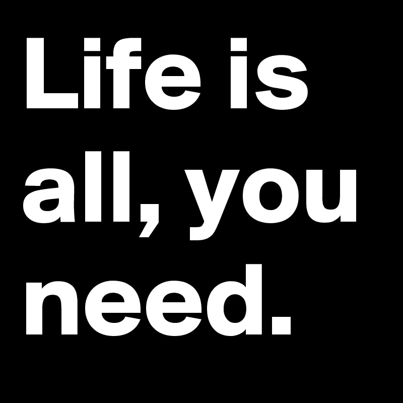 Life is all, you need.