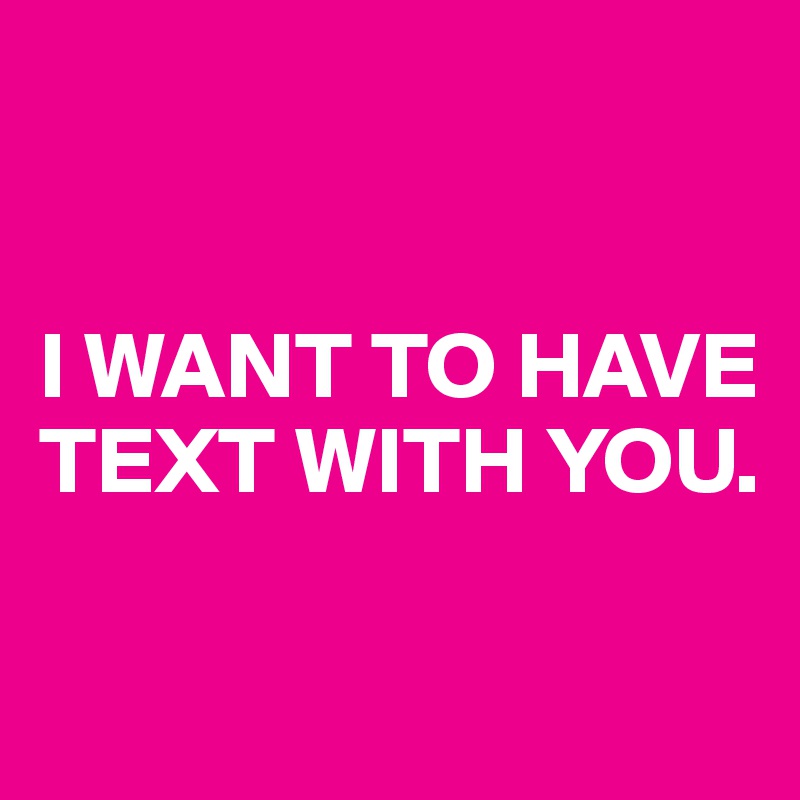 


I WANT TO HAVE TEXT WITH YOU.

