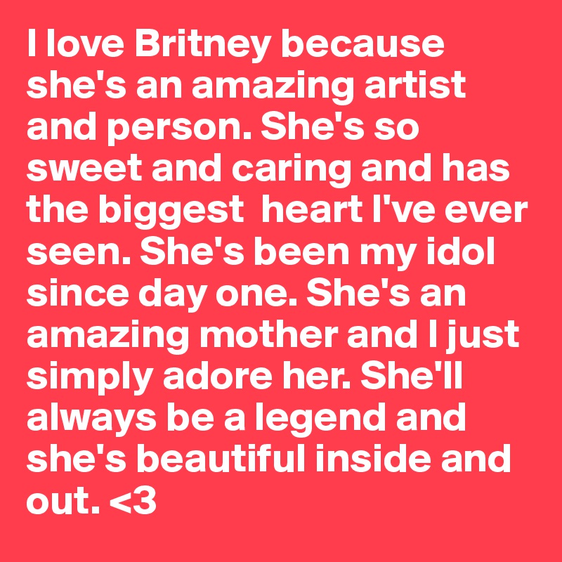 I love Britney because she's an amazing artist and person. She's so sweet and caring and has the biggest  heart I've ever seen. She's been my idol since day one. She's an amazing mother and I just simply adore her. She'll  always be a legend and she's beautiful inside and out. <3