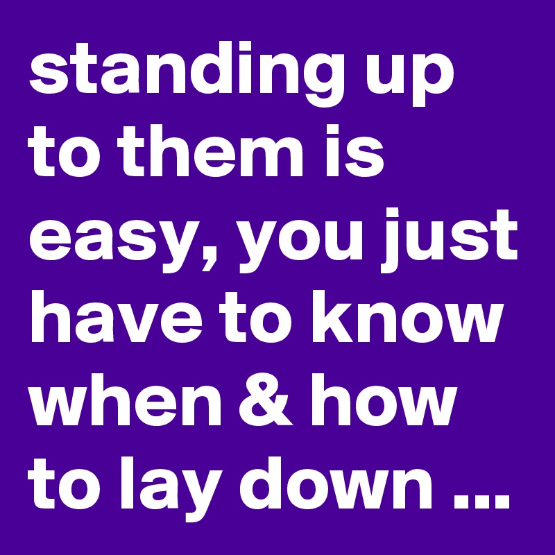 standing up to them is easy, you just have to know when & how to lay down ...