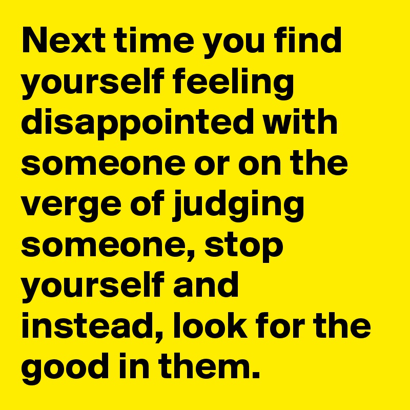 Next time you find yourself feeling disappointed with someone or on the verge of judging someone, stop yourself and instead, look for the good in them.