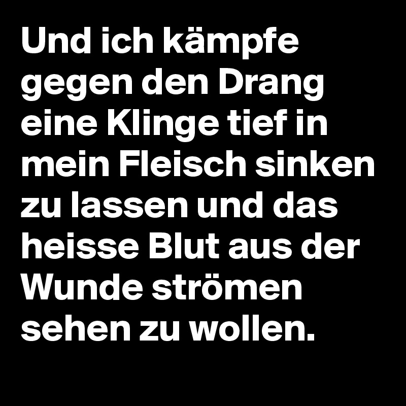 Und ich kämpfe gegen den Drang eine Klinge tief in mein Fleisch sinken zu lassen und das heisse Blut aus der Wunde strömen sehen zu wollen.