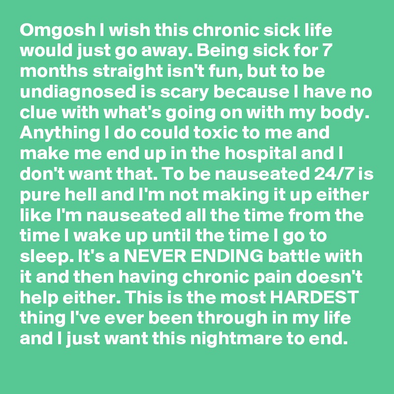 Omgosh I wish this chronic sick life would just go away. Being sick for 7 months straight isn't fun, but to be undiagnosed is scary because I have no clue with what's going on with my body. Anything I do could toxic to me and make me end up in the hospital and I don't want that. To be nauseated 24/7 is pure hell and I'm not making it up either like I'm nauseated all the time from the time I wake up until the time I go to sleep. It's a NEVER ENDING battle with it and then having chronic pain doesn't help either. This is the most HARDEST thing I've ever been through in my life and I just want this nightmare to end. 