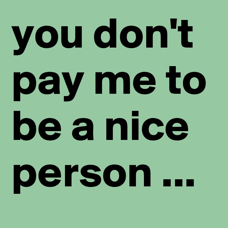 you don't pay me to be a nice person ...