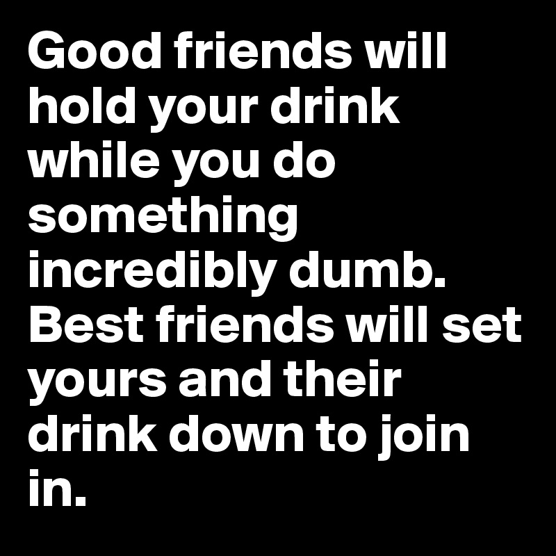 Good friends will hold your drink while you do something incredibly dumb. Best friends will set yours and their drink down to join in.