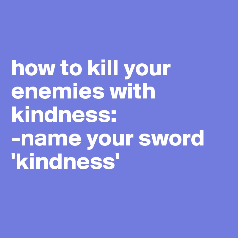 

how to kill your enemies with kindness: 
-name your sword 'kindness' 

