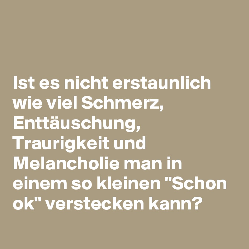 Ist es nicht erstaunlich wie viel Schmerz, Enttäuschung, Traurigkeit
