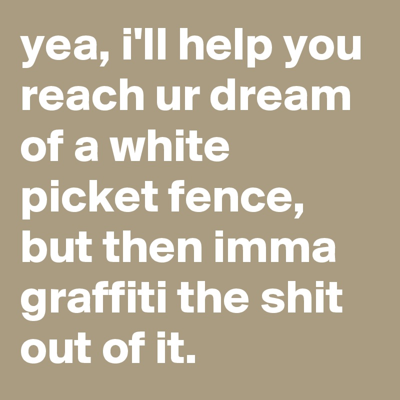 yea, i'll help you reach ur dream of a white picket fence, but then imma graffiti the shit out of it.