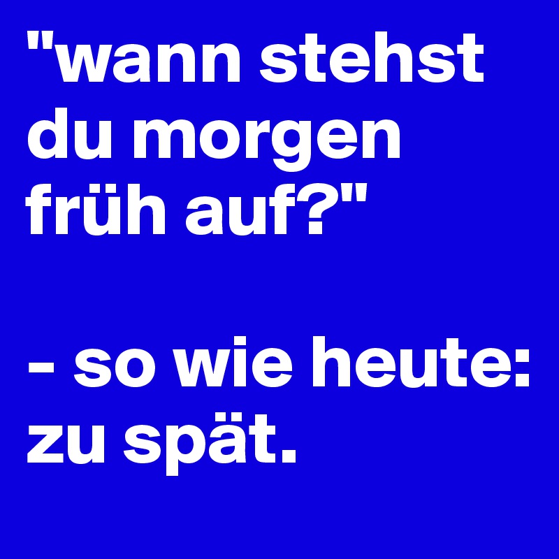 "wann stehst du morgen früh auf?" 

- so wie heute: zu spät. 