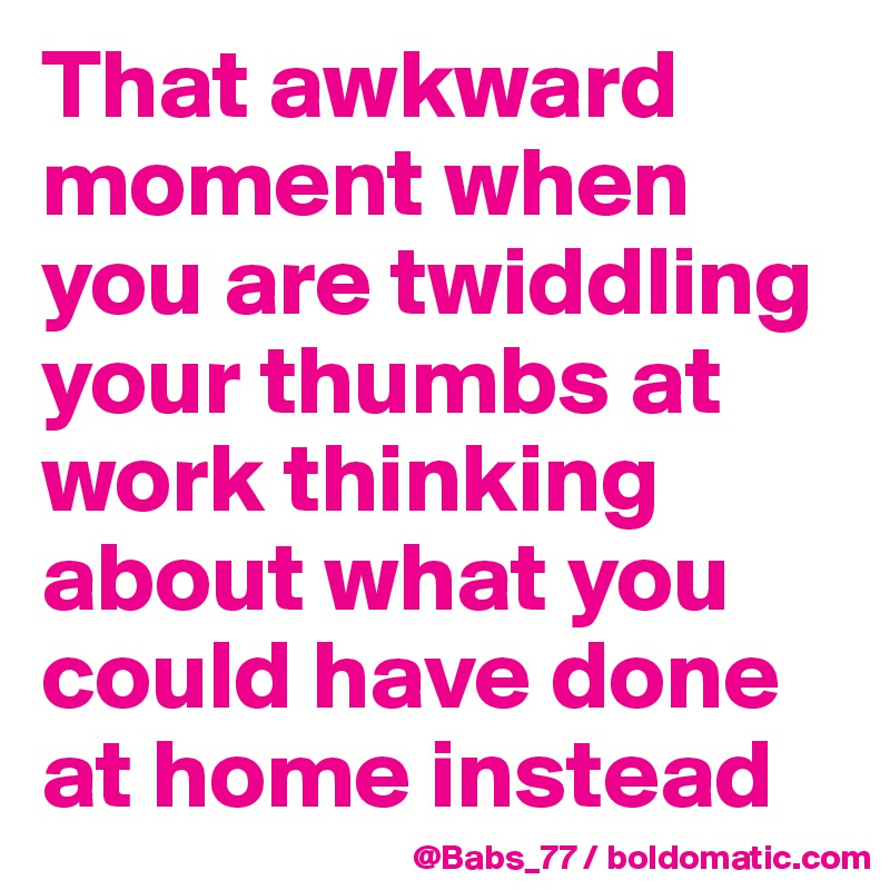 That awkward moment when you are twiddling your thumbs at work thinking about what you could have done at home instead